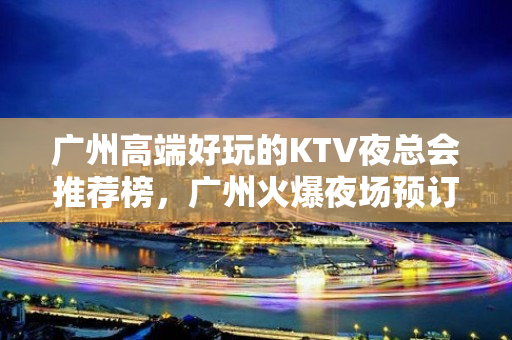 广州高端好玩的KTV夜总会推荐榜，广州火爆夜场预订 - 广州天河KTV大全 