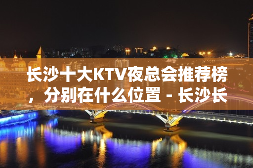 长沙十大KTV夜总会推荐榜，分别在什么位置 - 长沙长沙KTV大全 