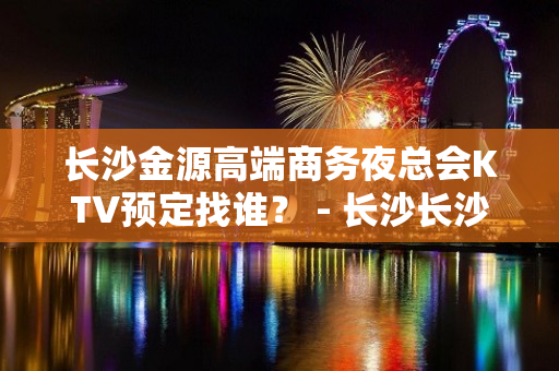 长沙金源高端商务夜总会KTV预定找谁？ - 长沙长沙KTV大全 