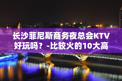 长沙菲尼斯商务夜总会KTV好玩吗？-比较火的10大高档ktv - 长沙长沙KTV大全 