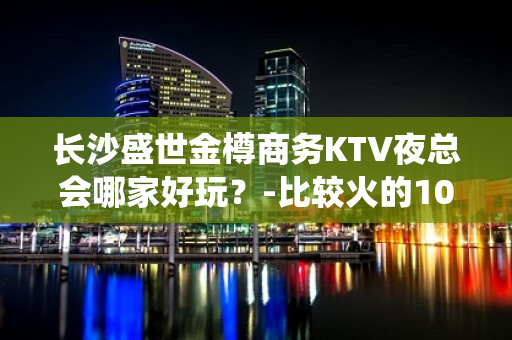 长沙盛世金樽商务KTV夜总会哪家好玩？-比较火的10大高档k - 长沙长沙KTV大全 