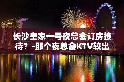 长沙皇家一号夜总会订房接待？-那个夜总会KTV较出名 - 长沙长沙KTV大全 