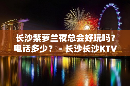 长沙紫萝兰夜总会好玩吗？电话多少？ - 长沙长沙KTV大全 