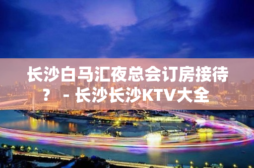 长沙白马汇夜总会订房接待？ - 长沙长沙KTV大全 