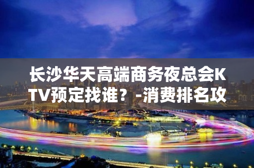 长沙华天高端商务夜总会KTV预定找谁？-消费排名攻略 - 长沙长沙KTV大全 