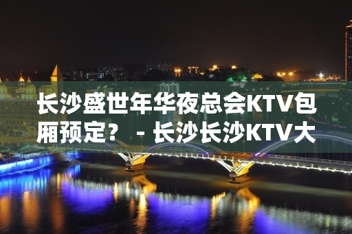 长沙盛世年华夜总会KTV包厢预定？ - 长沙长沙KTV大全 