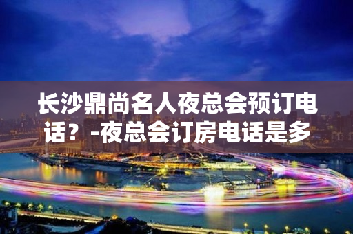 长沙鼎尚名人夜总会预订电话？-夜总会订房电话是多少 - 长沙长沙KTV大全 