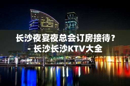 长沙夜宴夜总会订房接待？ - 长沙长沙KTV大全 