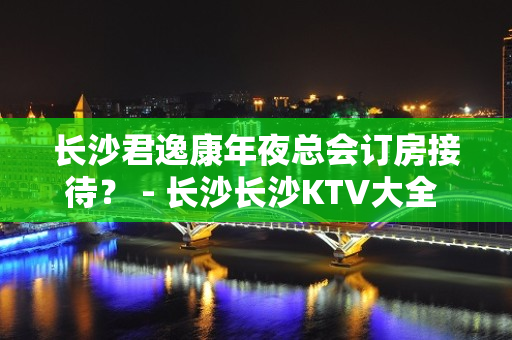 长沙君逸康年夜总会订房接待？ - 长沙长沙KTV大全 