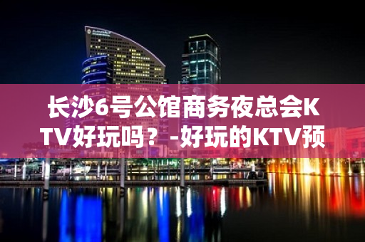 长沙6号公馆商务夜总会KTV好玩吗？-好玩的KTV预定电话 - 长沙长沙KTV大全 