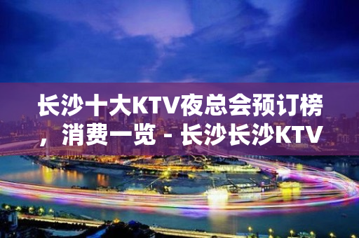 长沙十大KTV夜总会预订榜，消费一览 - 长沙长沙KTV大全 