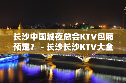 长沙中国城夜总会KTV包厢预定？ - 长沙长沙KTV大全 