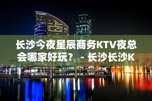 长沙今夜星辰商务KTV夜总会哪家好玩？ - 长沙长沙KTV大全 