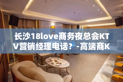 长沙18love商务夜总会KTV营销经理电话？-高端商K订房 - 长沙长沙KTV大全 