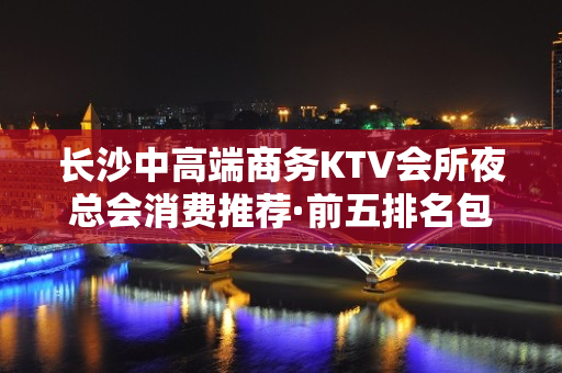 长沙中高端商务KTV会所夜总会消费推荐·前五排名包 - 长沙长沙KTV大全 