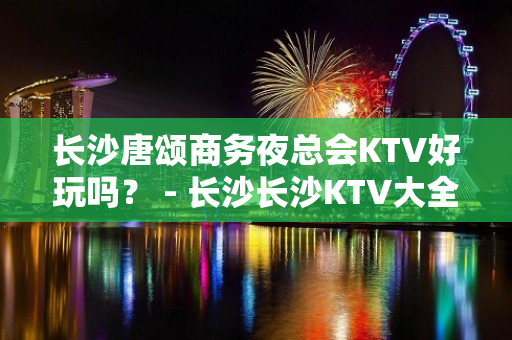 长沙唐颂商务夜总会KTV好玩吗？ - 长沙长沙KTV大全 