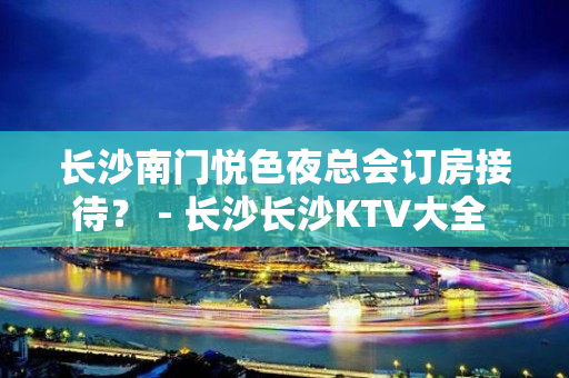 长沙南门悦色夜总会订房接待？ - 长沙长沙KTV大全 