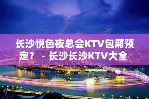 长沙悦色夜总会KTV包厢预定？ - 长沙长沙KTV大全 