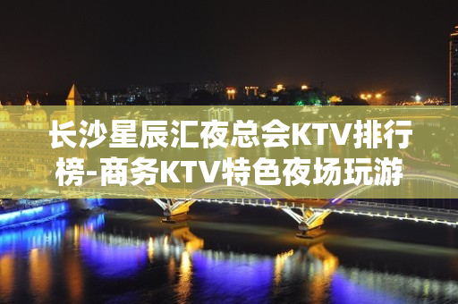 长沙星辰汇夜总会KTV排行榜-商务KTV特色夜场玩游戏 - 长沙长沙KTV大全 