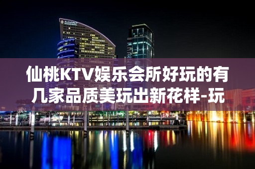 仙桃KTV娱乐会所好玩的有几家品质美玩出新花样-玩到不想走？ - 仙桃毛嘴KTV大全 