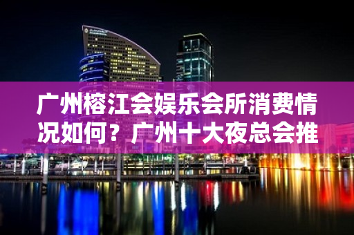 广州榕江会娱乐会所消费情况如何？广州十大夜总会推荐 - 南昌西湖KTV大全 