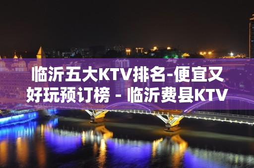 临沂五大KTV排名-便宜又好玩预订榜 - 临沂费县KTV大全 