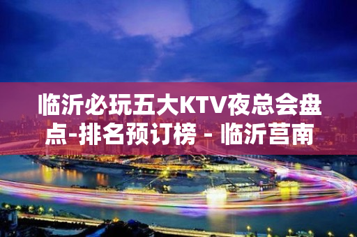 临沂必玩五大KTV夜总会盘点-排名预订榜 - 临沂莒南KTV大全 