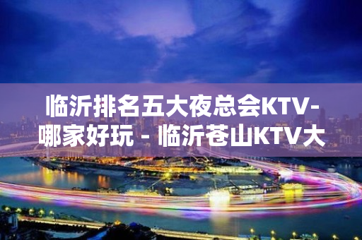 临沂排名五大夜总会KTV-哪家好玩 - 临沂苍山KTV大全 