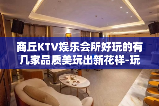 商丘KTV娱乐会所好玩的有几家品质美玩出新花样-玩到不想走？ - 商丘永城KTV大全 