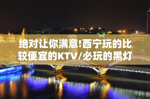 绝对让你满意!西宁玩的比较便宜的KTV/必玩的黑灯舞玩到不想 – 西宁城西KTV排名大全