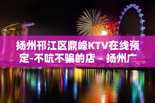 扬州邗江区鼎峰KTV在线预定-不吭不骗的店 – 扬州广陵KTV排名大全