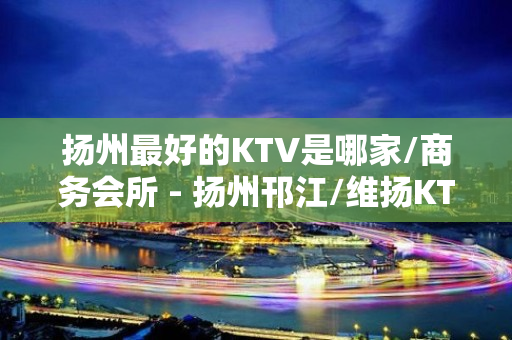 扬州最好的KTV是哪家/商务会所 - 扬州邗江/维扬KTV大全 