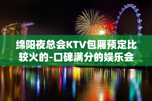 绵阳夜总会KTV包厢预定比较火的-口碑满分的娱乐会所 - 绵阳三台KTV大全 