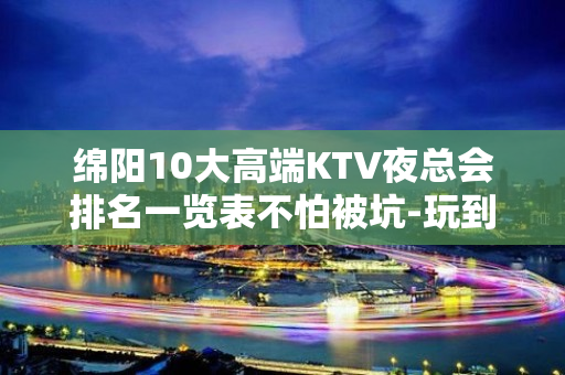 绵阳10大高端KTV夜总会排名一览表不怕被坑-玩到不想走的k - 绵阳经开KTV大全 