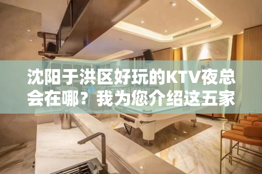 沈阳于洪区好玩的KTV夜总会在哪？我为您介绍这五家 - 沈阳于洪KTV大全 