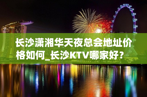 长沙潇湘华天夜总会地址价格如何_长沙KTV哪家好？ - 长沙雨花植物园KTV大全 