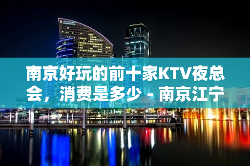 南京好玩的前十家KTV夜总会，消费是多少 - 南京江宁KTV大全 