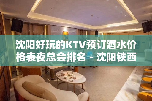 沈阳好玩的KTV预订酒水价格表夜总会排名 - 沈阳铁西KTV大全 