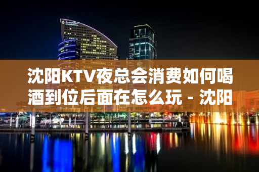 沈阳KTV夜总会消费如何喝酒到位后面在怎么玩 - 沈阳铁西KTV大全 