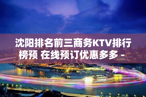 沈阳排名前三商务KTV排行榜预 在线预订优惠多多 - 沈阳铁西KTV大全 