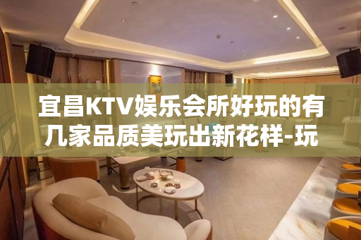 宜昌KTV娱乐会所好玩的有几家品质美玩出新花样-玩到不想走？ - 宜昌五峰KTV大全 