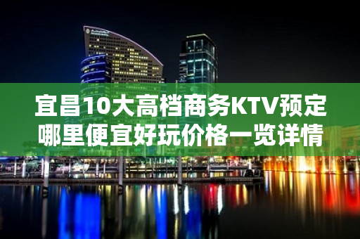 宜昌10大高档商务KTV预定哪里便宜好玩价格一览详情表 - 宜昌西陵KTV大全 