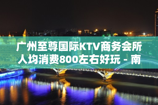 广州至尊国际KTV商务会所人均消费800左右好玩 - 南昌西湖KTV大全 