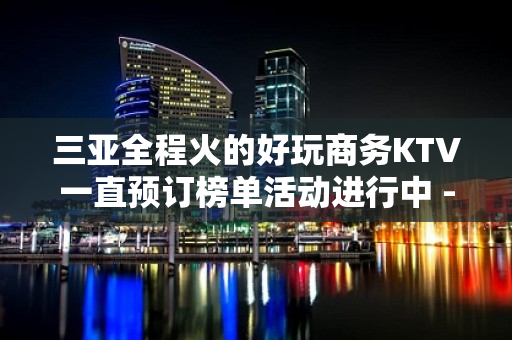 三亚全程火的好玩商务KTV一直预订榜单活动进行中 - 三亚河东KTV大全 