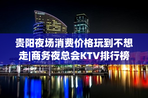 贵阳夜场消费价格玩到不想走|商务夜总会KTV排行榜 – 贵阳小河KTV排名大全