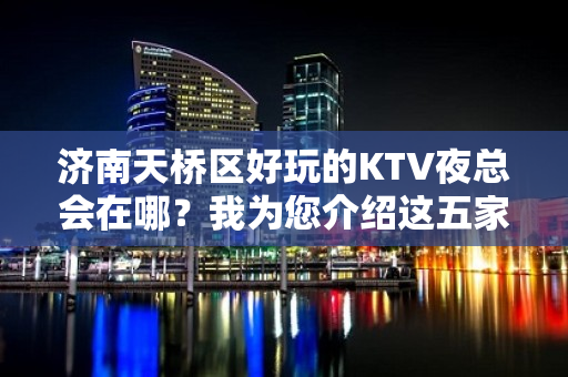 济南天桥区好玩的KTV夜总会在哪？我为您介绍这五家 - 济南天桥KTV大全 