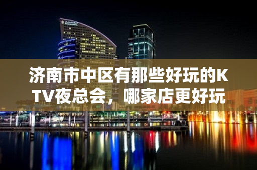 济南市中区有那些好玩的KTV夜总会，哪家店更好玩 - 济南市中KTV大全 