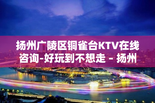 扬州广陵区铜雀台KTV在线咨询-好玩到不想走 – 扬州广陵KTV排名大全