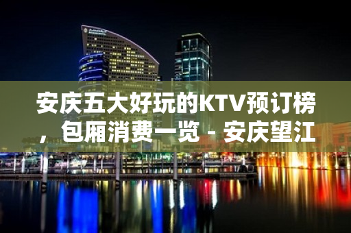 安庆五大好玩的KTV预订榜，包厢消费一览 - 安庆望江KTV大全 