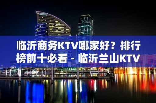 临沂商务KTV哪家好？排行榜前十必看 - 临沂兰山KTV大全 